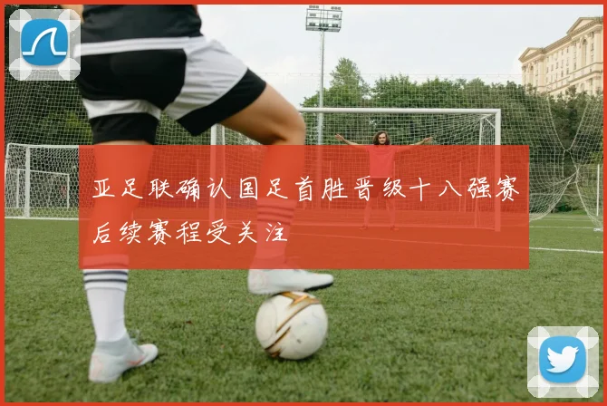 亚足联确认国足首胜晋级十八强赛后续赛程受关注