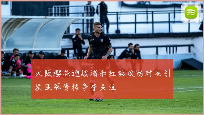 大阪樱花迎战浦和红钻攻防对决引发亚冠资格争夺关注