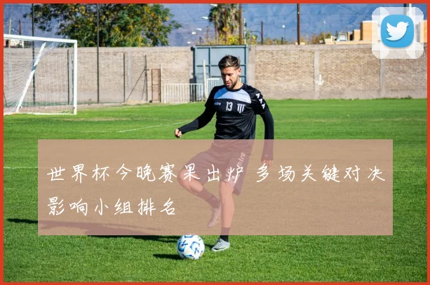世界杯今晚赛果出炉 多场关键对决影响小组排名