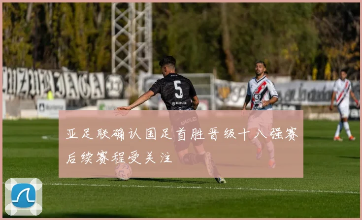 亚足联确认国足首胜晋级十八强赛后续赛程受关注