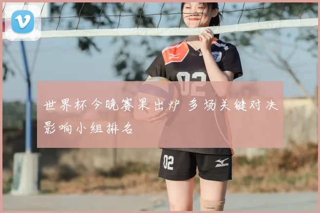 世界杯今晚赛果出炉 多场关键对决影响小组排名